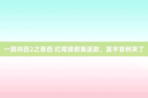 一路向西2之泰西 烂尾楼都集退款，寰宇首例来了