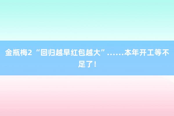 金瓶梅2 “回归越早红包越大”……本年开工等不足了！