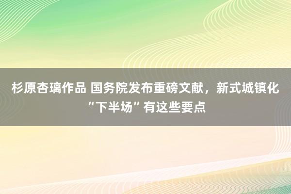 杉原杏璃作品 国务院发布重磅文献，新式城镇化“下半场”有这些要点