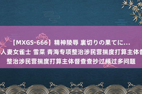 【MXGS-666】精神陵辱 裏切りの果てに… 後編 ～性奴隷契約～ 人妻女雀士 雪菜 青海专项整治涉民营揣度打算主体督查查抄过频过多问题