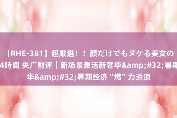 【RHE-381】超厳選！！顔だけでもヌケる美女の巨乳が揺れるSEX4時間 央广财评｜新场景激活新奢华&#32;暑期经济“燃”力透顶