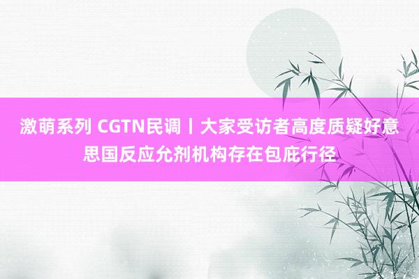 激萌系列 CGTN民调丨大家受访者高度质疑好意思国反应允剂机构存在包庇行径