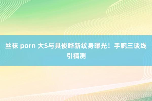 丝袜 porn 大S与具俊晔新纹身曝光！手腕三谈线引猜测