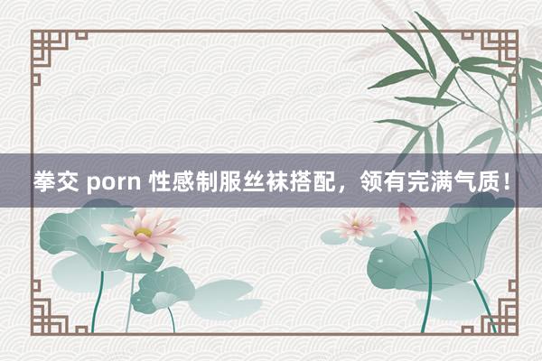 拳交 porn 性感制服丝袜搭配，领有完满气质！