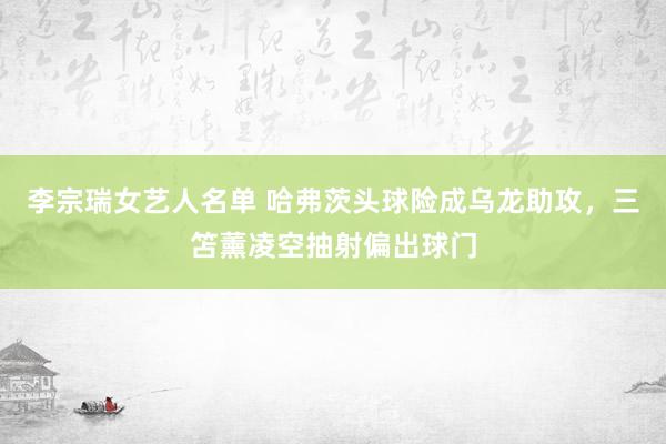李宗瑞女艺人名单 哈弗茨头球险成乌龙助攻，三笘薰凌空抽射偏出球门