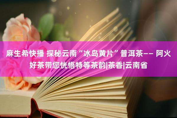 麻生希快播 探秘云南“冰岛黄片”普洱茶—— 阿火好茶带您恍悟特等茶韵|茶香|云南省