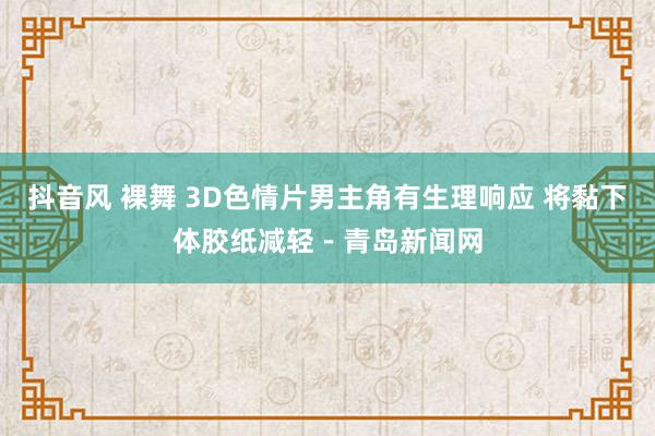 抖音风 裸舞 3D色情片男主角有生理响应 将黏下体胶纸减轻－青岛新闻网