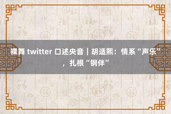 裸舞 twitter 口述央音｜胡适熙：情系“声乐”，扎根“钢伴”