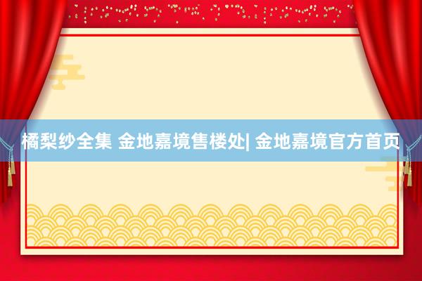 橘梨纱全集 金地嘉境售楼处| 金地嘉境官方首页