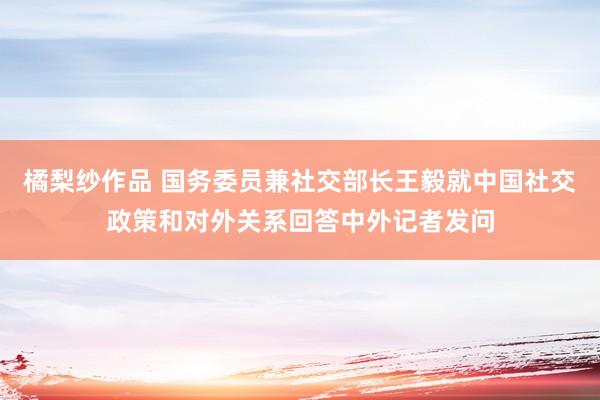 橘梨纱作品 国务委员兼社交部长王毅就中国社交政策和对外关系回答中外记者发问