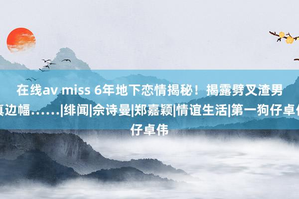 在线av miss 6年地下恋情揭秘！揭露劈叉渣男真边幅……|绯闻|佘诗曼|郑嘉颖|情谊生活|第一狗仔卓伟