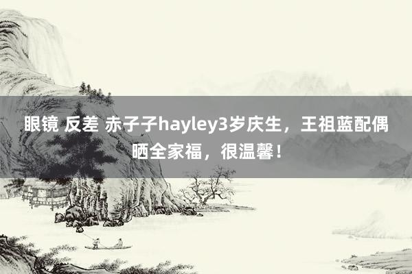 眼镜 反差 赤子子hayley3岁庆生，王祖蓝配偶晒全家福，很温馨！