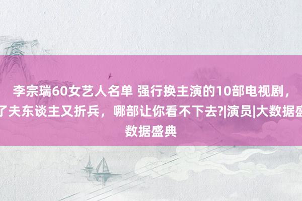 李宗瑞60女艺人名单 强行换主演的10部电视剧，赔了夫东谈主又折兵，哪部让你看不下去?|演员|大数据盛典