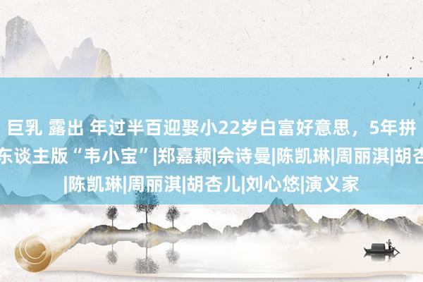 巨乳 露出 年过半百迎娶小22岁白富好意思，5年拼了3胎，他才是真东谈主版“韦小宝”|郑嘉颖|佘诗曼|陈凯琳|周丽淇|胡杏儿|刘心悠|演义家