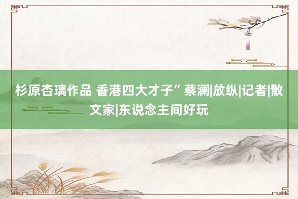 杉原杏璃作品 香港四大才子”蔡澜|放纵|记者|散文家|东说念主间好玩