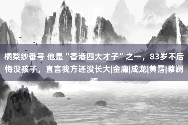 橘梨纱番号 他是“香港四大才子”之一，83岁不后悔没孩子，直言我方还没长大|金庸|成龙|黄霑|蔡澜