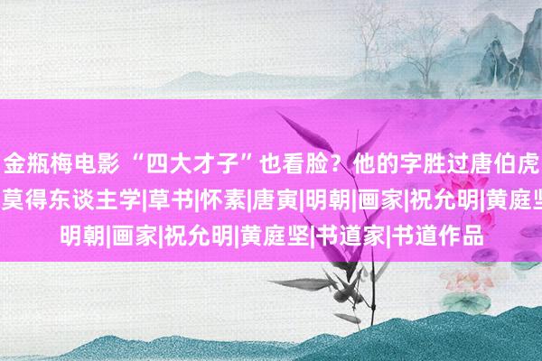 金瓶梅电影 “四大才子”也看脸？他的字胜过唐伯虎、文征明，如今却莫得东谈主学|草书|怀素|唐寅|明朝|画家|祝允明|黄庭坚|书道家|书道作品