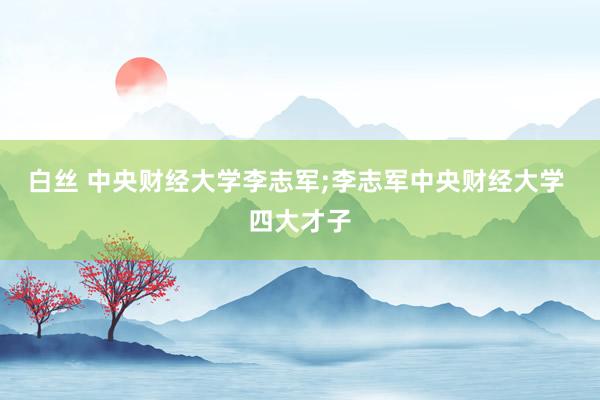 白丝 中央财经大学李志军;李志军中央财经大学 四大才子