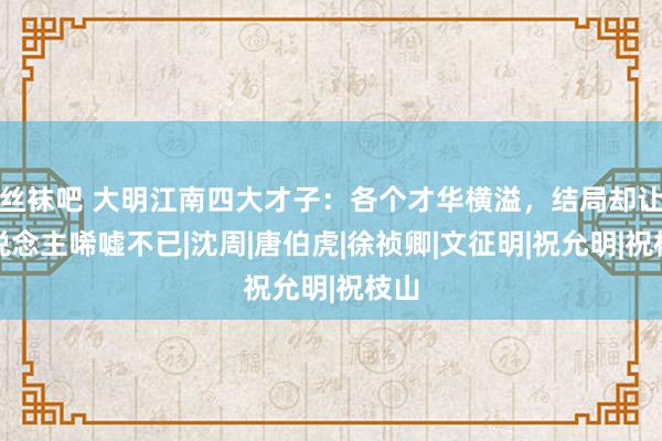 丝袜吧 大明江南四大才子：各个才华横溢，结局却让东说念主唏嘘不已|沈周|唐伯虎|徐祯卿|文征明|祝允明|祝枝山