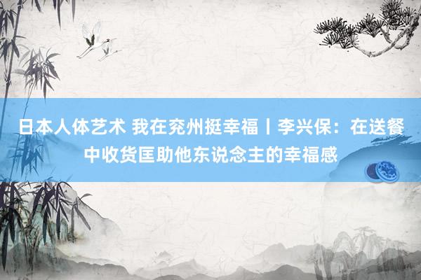 日本人体艺术 我在兖州挺幸福丨李兴保：在送餐中收货匡助他东说念主的幸福感