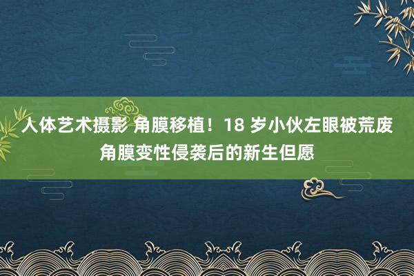 人体艺术摄影 角膜移植！18 岁小伙左眼被荒废角膜变性侵袭后的新生但愿