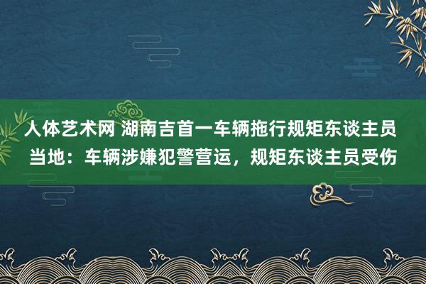 人体艺术网 湖南吉首一车辆拖行规矩东谈主员 当地：车辆涉嫌犯警营运，规矩东谈主员受伤