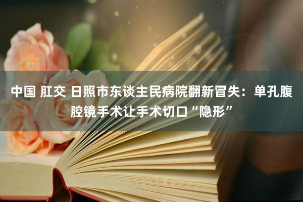 中国 肛交 日照市东谈主民病院翻新冒失：单孔腹腔镜手术让手术切口“隐形”