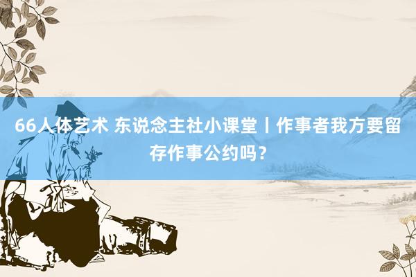 66人体艺术 东说念主社小课堂丨作事者我方要留存作事公约吗？