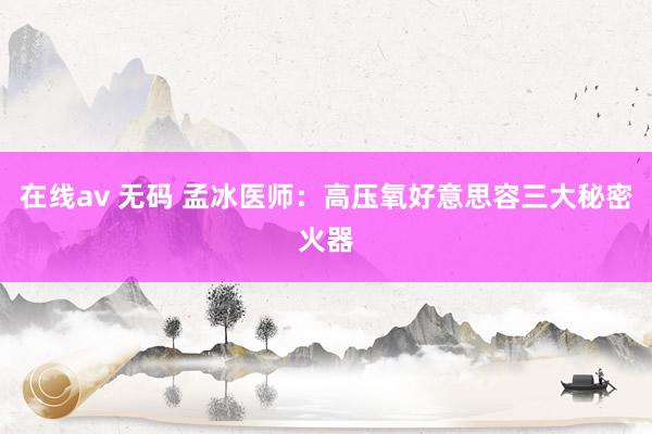 在线av 无码 孟冰医师：高压氧好意思容三大秘密火器