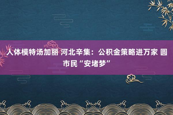 人体模特汤加丽 河北辛集：公积金策略进万家 圆市民“安堵梦”