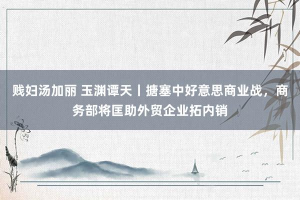 贱妇汤加丽 玉渊谭天丨搪塞中好意思商业战，商务部将匡助外贸企业拓内销