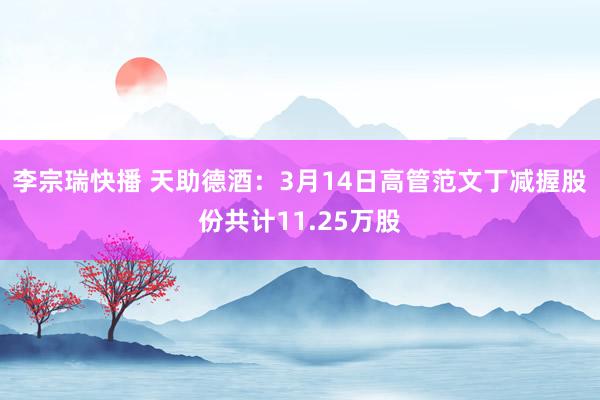 李宗瑞快播 天助德酒：3月14日高管范文丁减握股份共计11.25万股