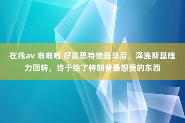 在线av 啪啪啦 好意思特使抵乌后，泽连斯基魄力回转，终于给了特朗普最想要的东西