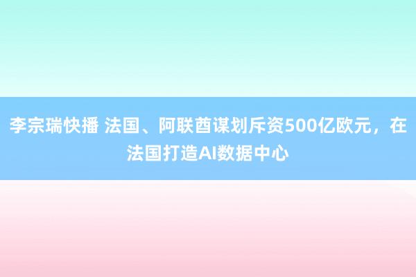 李宗瑞快播 法国、阿联酋谋划斥资500亿欧元，在法国打造AI数据中心