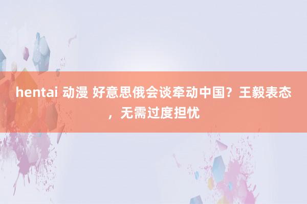 hentai 动漫 好意思俄会谈牵动中国？王毅表态，无需过度担忧