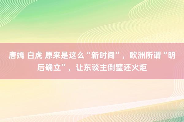 唐嫣 白虎 原来是这么“新时间”，欧洲所谓“明后确立”，让东谈主倒璧还火炬