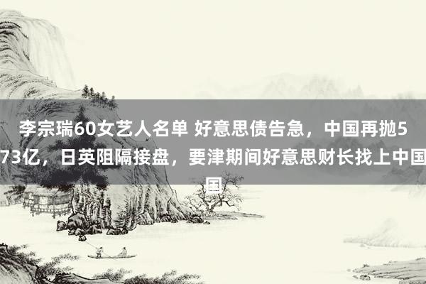 李宗瑞60女艺人名单 好意思债告急，中国再抛573亿，日英阻隔接盘，要津期间好意思财长找上中国