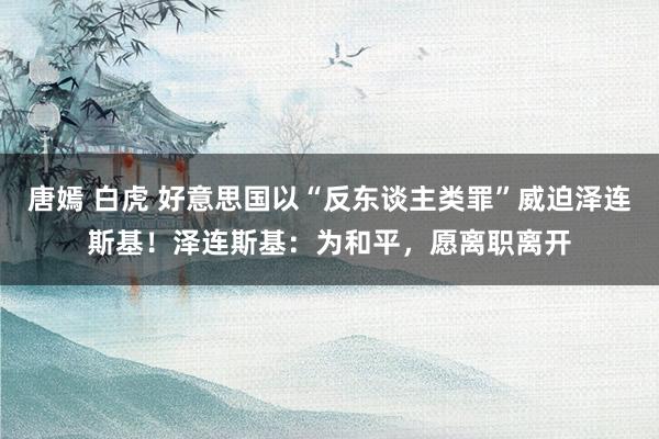 唐嫣 白虎 好意思国以“反东谈主类罪”威迫泽连斯基！泽连斯基：为和平，愿离职离开