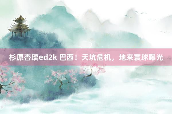 杉原杏璃ed2k 巴西！天坑危机，地来寰球曝光