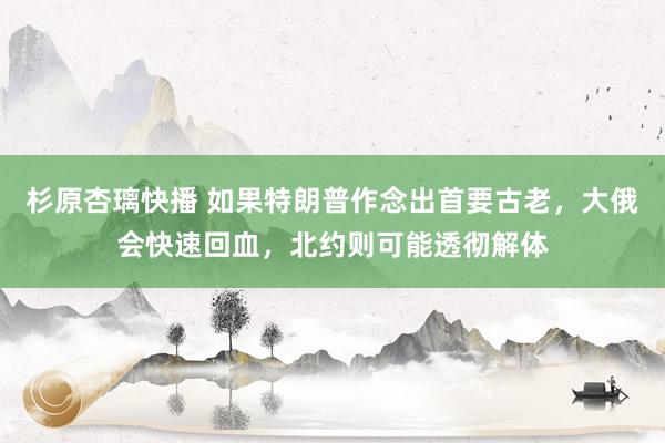杉原杏璃快播 如果特朗普作念出首要古老，大俄会快速回血，北约则可能透彻解体