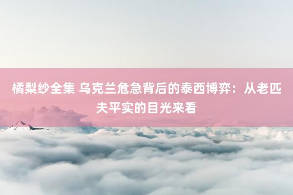 橘梨纱全集 乌克兰危急背后的泰西博弈：从老匹夫平实的目光来看