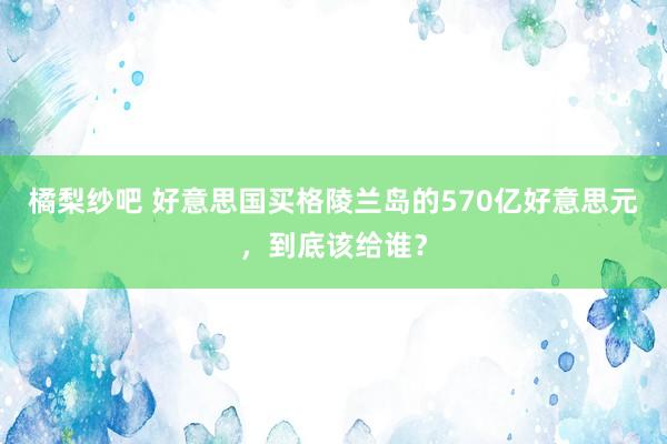 橘梨纱吧 好意思国买格陵兰岛的570亿好意思元，到底该给谁？