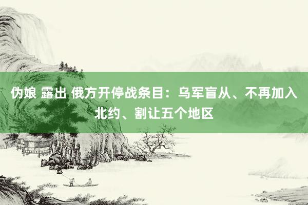 伪娘 露出 俄方开停战条目：乌军盲从、不再加入北约、割让五个地区