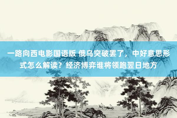 一路向西电影国语版 俄乌突破罢了，中好意思形式怎么解读？经济博弈谁将领跑翌日地方