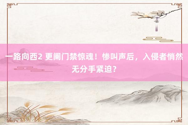 一路向西2 更阑门禁惊魂！惨叫声后，入侵者悄然无分手紧迫？