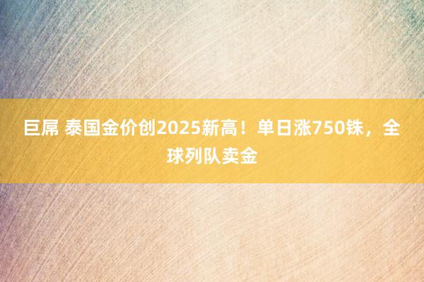 巨屌 泰国金价创2025新高！单日涨750铢，全球列队卖金