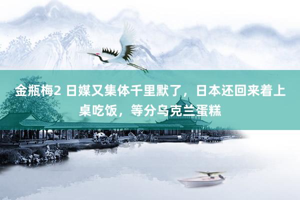 金瓶梅2 日媒又集体千里默了，日本还回来着上桌吃饭，等分乌克兰蛋糕
