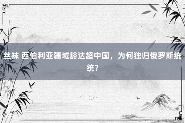 丝袜 西伯利亚疆域豁达超中国，为何独归俄罗斯统统？