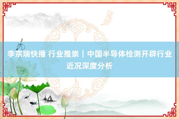 李宗瑞快播 行业推崇｜中国半导体检测开辟行业近况深度分析