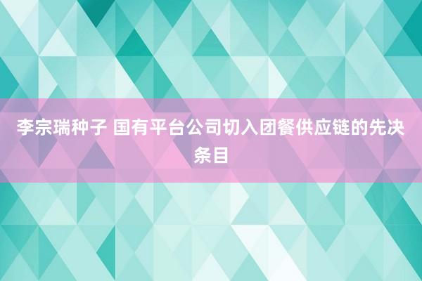 李宗瑞种子 国有平台公司切入团餐供应链的先决条目